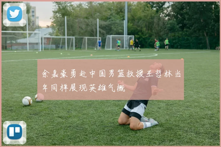 余嘉豪勇赴中国男篮救援王哲林当年同样展现英雄气概