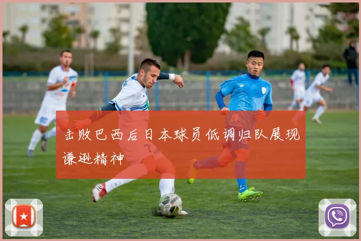击败巴西后日本球员低调归队展现谦逊精神