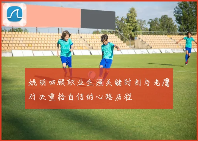 姚明回顾职业生涯关键时刻与老鹰对决重拾自信的心路历程