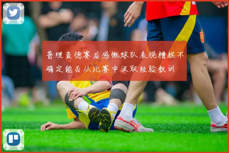 普理查德赛后感慨球队表现糟糕不确定能否从比赛中汲取经验教训