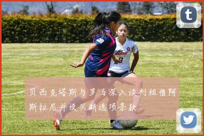 贝西克塔斯与罗马深入谈判租借阿斯拉尼并设买断选项条款