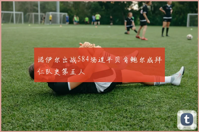 诺伊尔出战584场追平贝肯鲍尔成拜仁队史第五人
