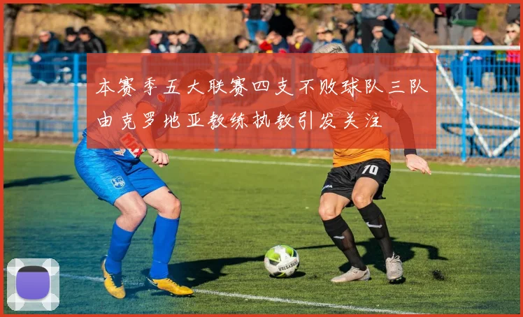 本赛季五大联赛四支不败球队三队由克罗地亚教练执教引发关注
