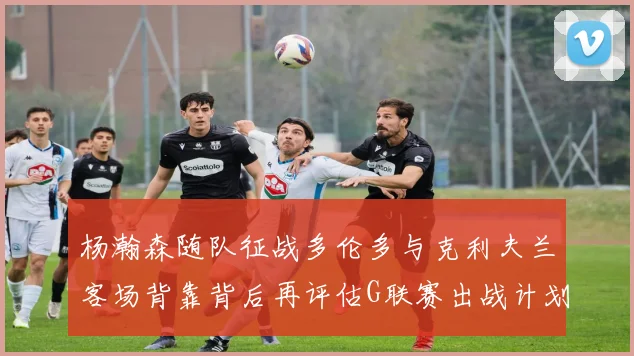 杨瀚森随队征战多伦多与克利夫兰客场背靠背后再评估G联赛出战计划