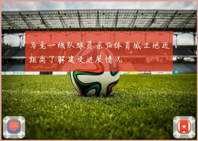 马竞一线队球员亲临体育城工地近距离了解建设进展情况